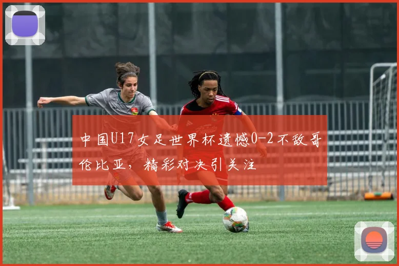中国U17女足世界杯遗憾0-2不敌哥伦比亚，精彩对决引关注