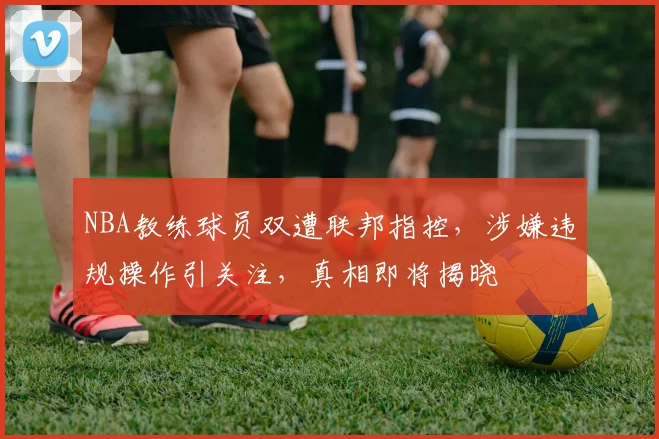 NBA教练球员双遭联邦指控，涉嫌违规操作引关注，真相即将揭晓