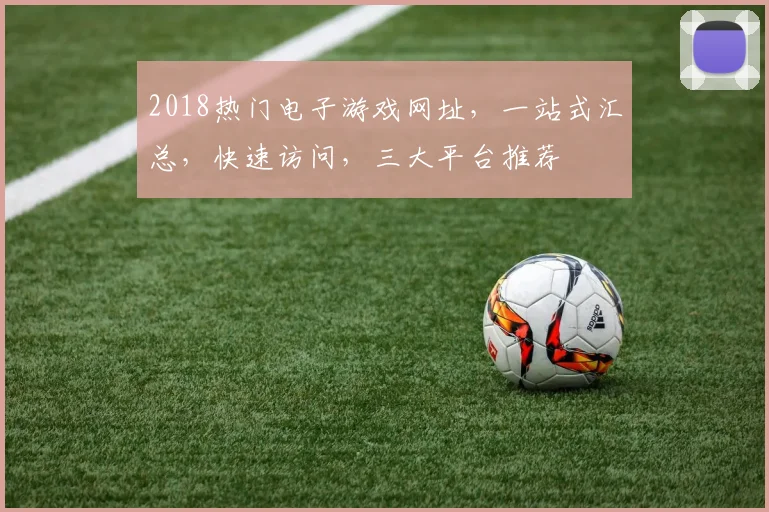 2018热门电子游戏网址，一站式汇总，快速访问，三大平台推荐
