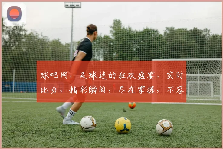 球吧网，足球迷的狂欢盛宴，实时比分，精彩瞬间，尽在掌握，不容错过